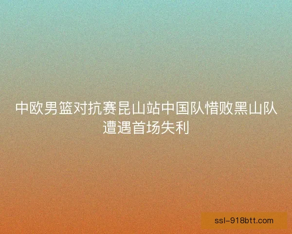 中欧男篮对抗赛昆山站中国队惜败黑山队遭遇首场失利